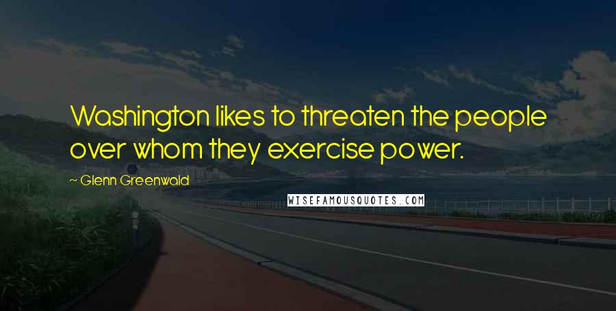 Glenn Greenwald Quotes: Washington likes to threaten the people over whom they exercise power.