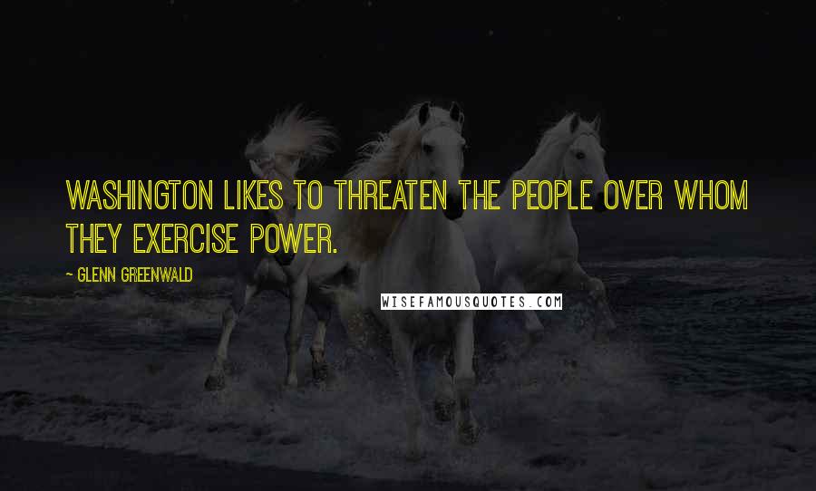 Glenn Greenwald Quotes: Washington likes to threaten the people over whom they exercise power.