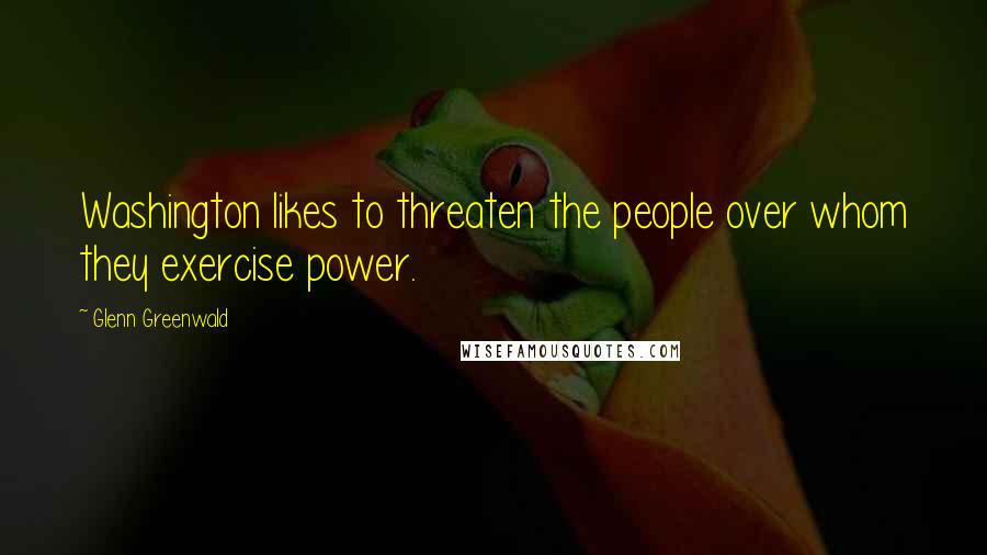 Glenn Greenwald Quotes: Washington likes to threaten the people over whom they exercise power.