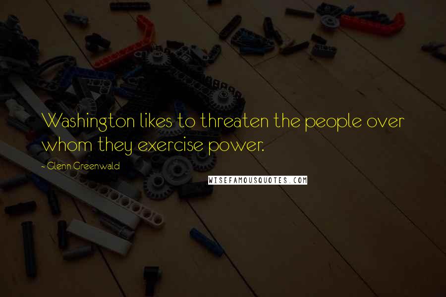 Glenn Greenwald Quotes: Washington likes to threaten the people over whom they exercise power.