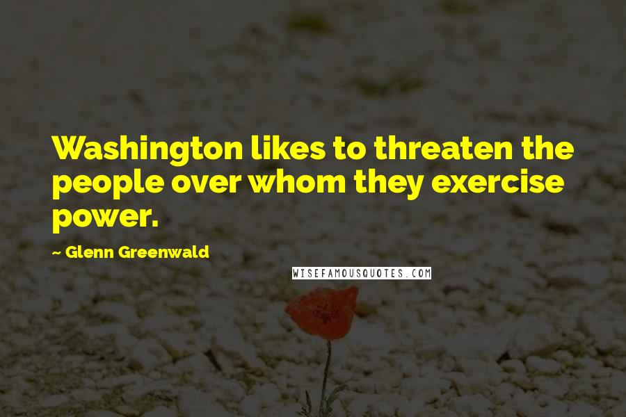 Glenn Greenwald Quotes: Washington likes to threaten the people over whom they exercise power.