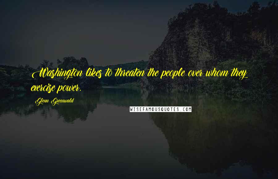 Glenn Greenwald Quotes: Washington likes to threaten the people over whom they exercise power.