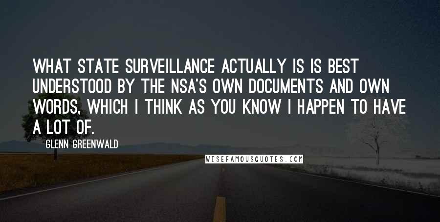 Glenn Greenwald Quotes: What state surveillance actually is is best understood by the NSA's own documents and own words, which I think as you know I happen to have a lot of.