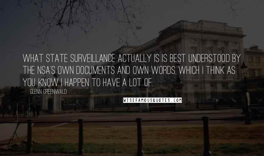 Glenn Greenwald Quotes: What state surveillance actually is is best understood by the NSA's own documents and own words, which I think as you know I happen to have a lot of.