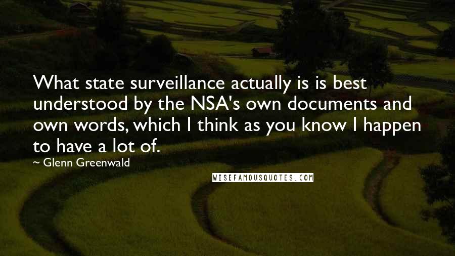 Glenn Greenwald Quotes: What state surveillance actually is is best understood by the NSA's own documents and own words, which I think as you know I happen to have a lot of.