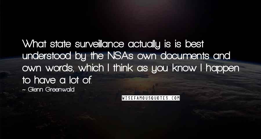 Glenn Greenwald Quotes: What state surveillance actually is is best understood by the NSA's own documents and own words, which I think as you know I happen to have a lot of.