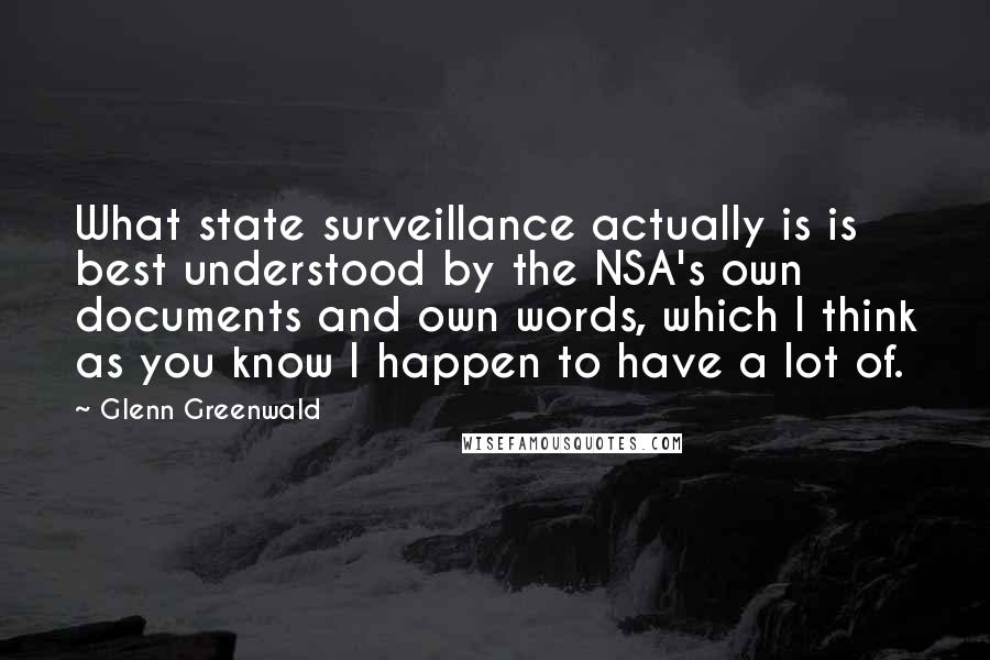 Glenn Greenwald Quotes: What state surveillance actually is is best understood by the NSA's own documents and own words, which I think as you know I happen to have a lot of.