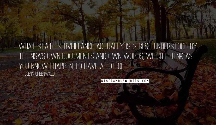 Glenn Greenwald Quotes: What state surveillance actually is is best understood by the NSA's own documents and own words, which I think as you know I happen to have a lot of.