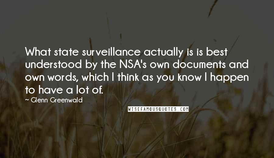 Glenn Greenwald Quotes: What state surveillance actually is is best understood by the NSA's own documents and own words, which I think as you know I happen to have a lot of.