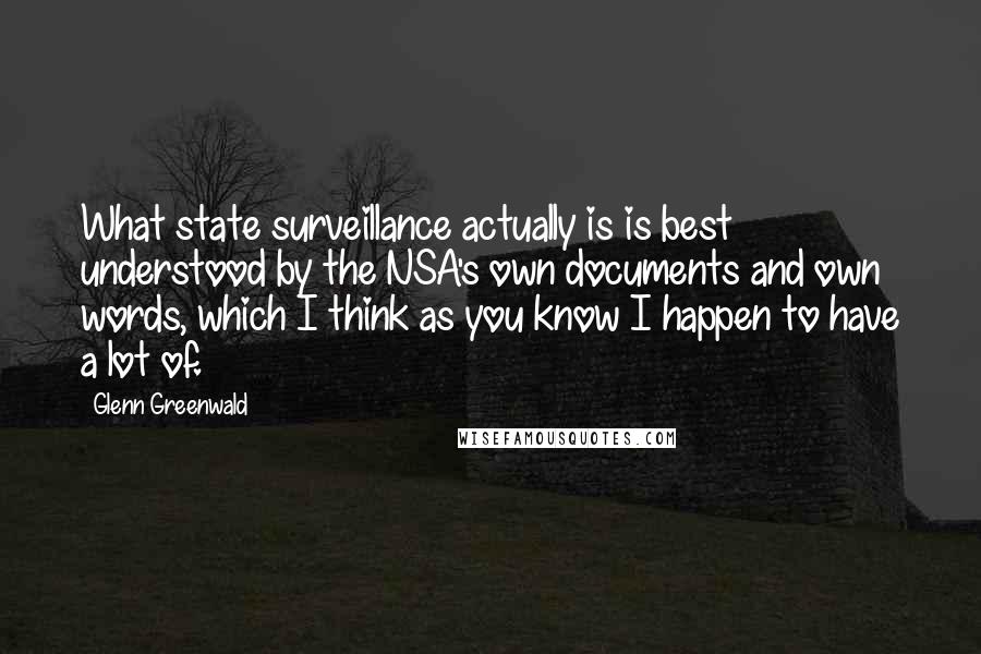 Glenn Greenwald Quotes: What state surveillance actually is is best understood by the NSA's own documents and own words, which I think as you know I happen to have a lot of.