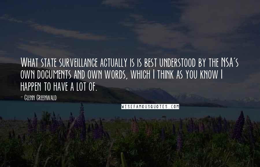 Glenn Greenwald Quotes: What state surveillance actually is is best understood by the NSA's own documents and own words, which I think as you know I happen to have a lot of.