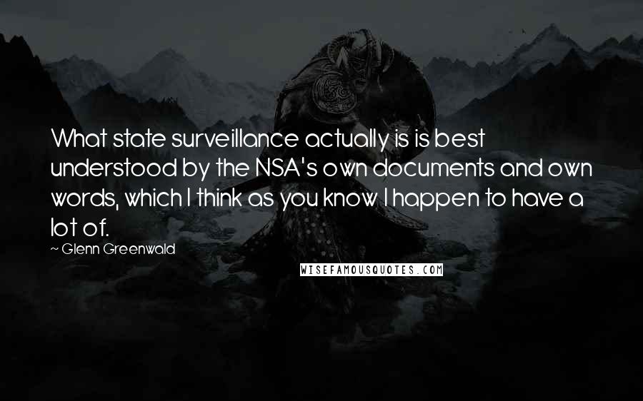 Glenn Greenwald Quotes: What state surveillance actually is is best understood by the NSA's own documents and own words, which I think as you know I happen to have a lot of.