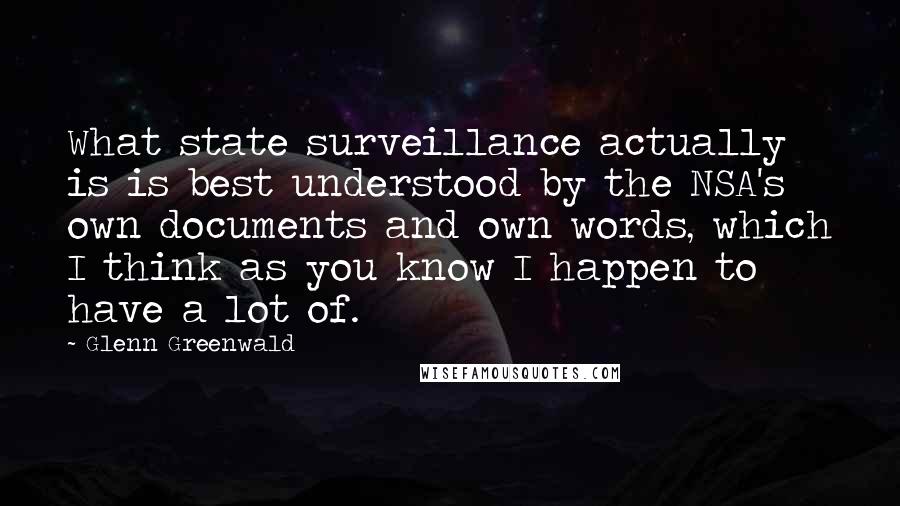 Glenn Greenwald Quotes: What state surveillance actually is is best understood by the NSA's own documents and own words, which I think as you know I happen to have a lot of.