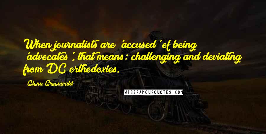 Glenn Greenwald Quotes: When journalists are 'accused' of being 'advocates', that means: challenging and deviating from DC orthodoxies.