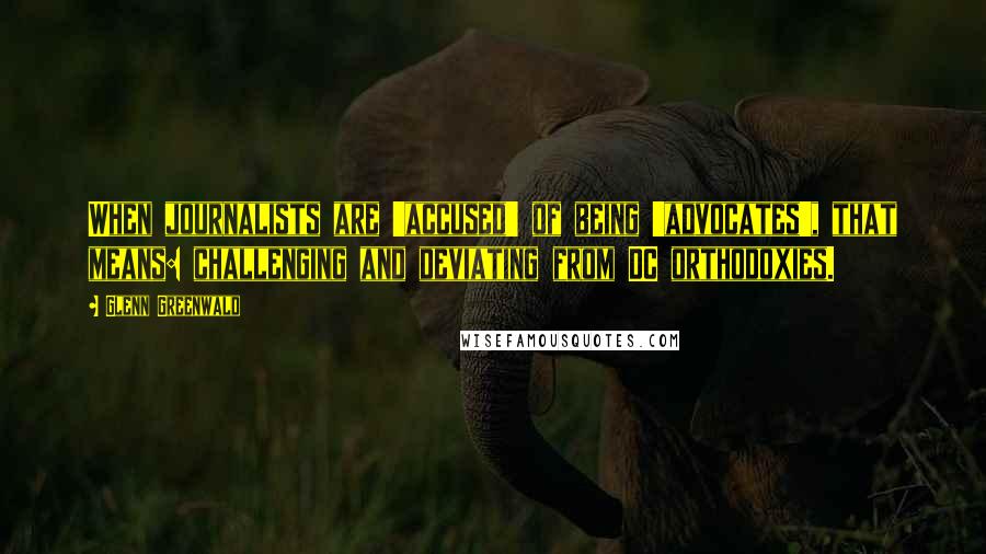 Glenn Greenwald Quotes: When journalists are 'accused' of being 'advocates', that means: challenging and deviating from DC orthodoxies.