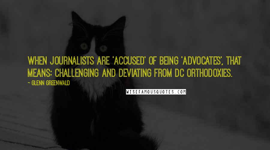 Glenn Greenwald Quotes: When journalists are 'accused' of being 'advocates', that means: challenging and deviating from DC orthodoxies.