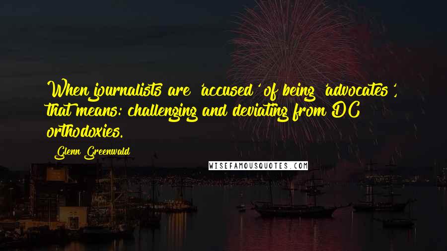 Glenn Greenwald Quotes: When journalists are 'accused' of being 'advocates', that means: challenging and deviating from DC orthodoxies.