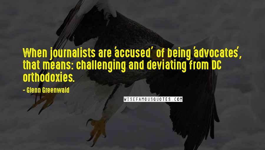 Glenn Greenwald Quotes: When journalists are 'accused' of being 'advocates', that means: challenging and deviating from DC orthodoxies.
