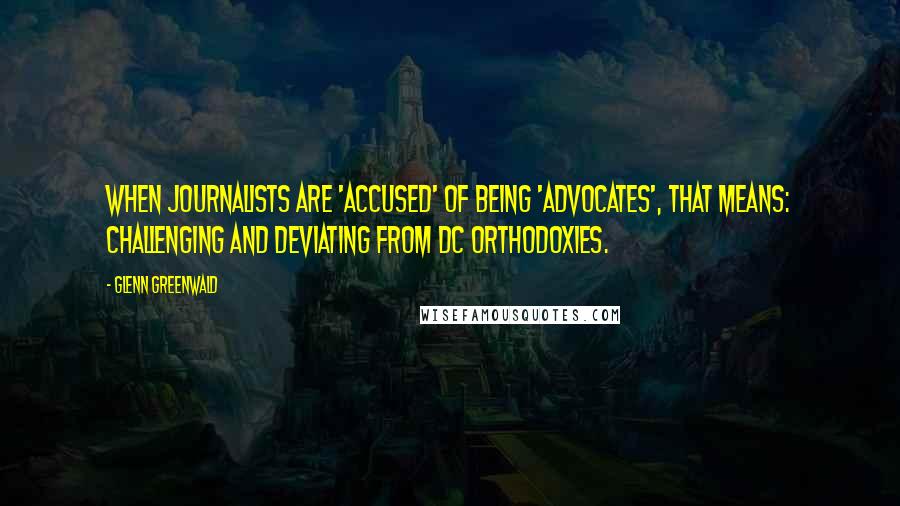 Glenn Greenwald Quotes: When journalists are 'accused' of being 'advocates', that means: challenging and deviating from DC orthodoxies.