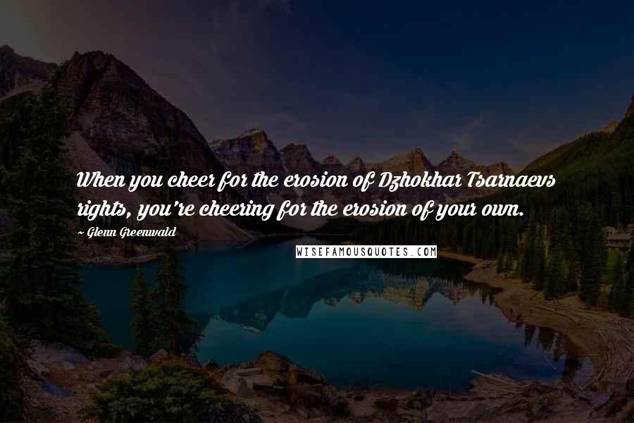 Glenn Greenwald Quotes: When you cheer for the erosion of Dzhokhar Tsarnaevs rights, you're cheering for the erosion of your own.