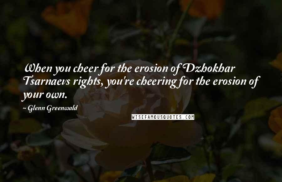 Glenn Greenwald Quotes: When you cheer for the erosion of Dzhokhar Tsarnaevs rights, you're cheering for the erosion of your own.