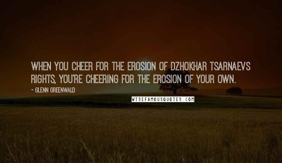 Glenn Greenwald Quotes: When you cheer for the erosion of Dzhokhar Tsarnaevs rights, you're cheering for the erosion of your own.