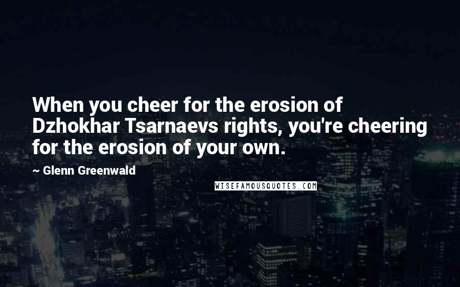 Glenn Greenwald Quotes: When you cheer for the erosion of Dzhokhar Tsarnaevs rights, you're cheering for the erosion of your own.