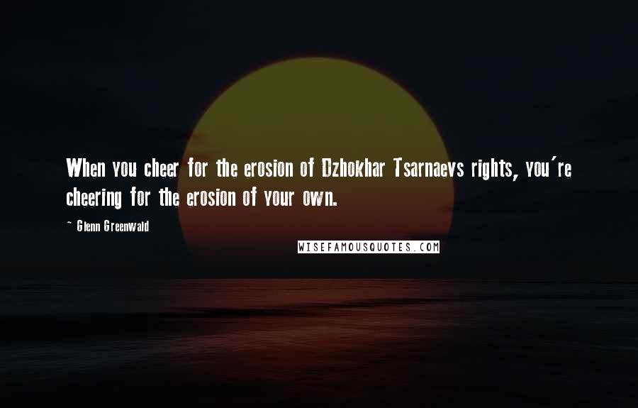 Glenn Greenwald Quotes: When you cheer for the erosion of Dzhokhar Tsarnaevs rights, you're cheering for the erosion of your own.