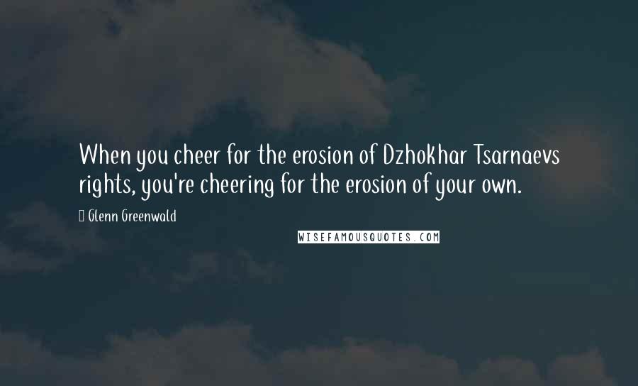 Glenn Greenwald Quotes: When you cheer for the erosion of Dzhokhar Tsarnaevs rights, you're cheering for the erosion of your own.