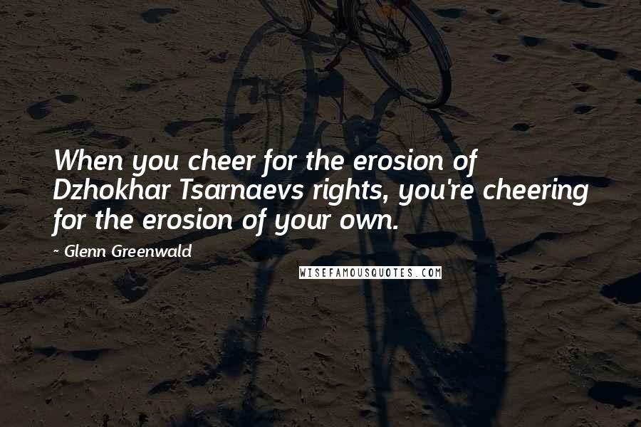 Glenn Greenwald Quotes: When you cheer for the erosion of Dzhokhar Tsarnaevs rights, you're cheering for the erosion of your own.