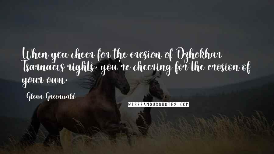 Glenn Greenwald Quotes: When you cheer for the erosion of Dzhokhar Tsarnaevs rights, you're cheering for the erosion of your own.