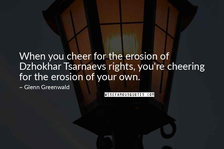 Glenn Greenwald Quotes: When you cheer for the erosion of Dzhokhar Tsarnaevs rights, you're cheering for the erosion of your own.