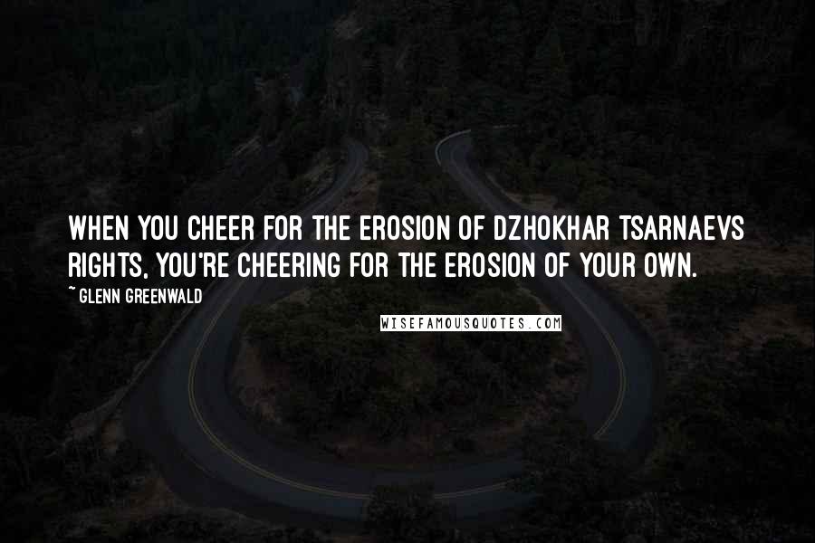 Glenn Greenwald Quotes: When you cheer for the erosion of Dzhokhar Tsarnaevs rights, you're cheering for the erosion of your own.