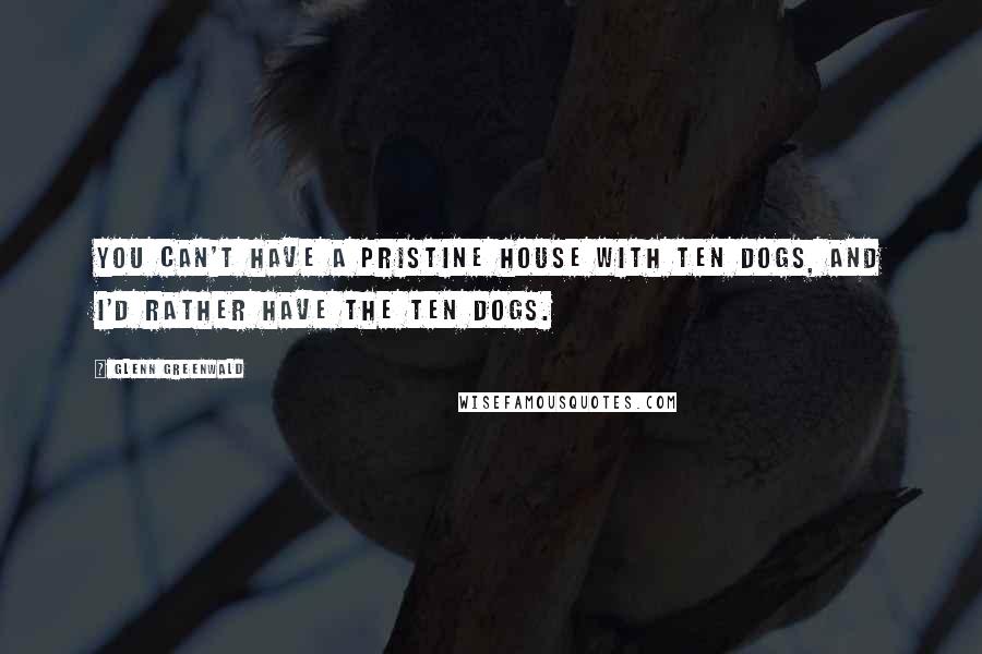 Glenn Greenwald Quotes: You can't have a pristine house with ten dogs, and I'd rather have the ten dogs.