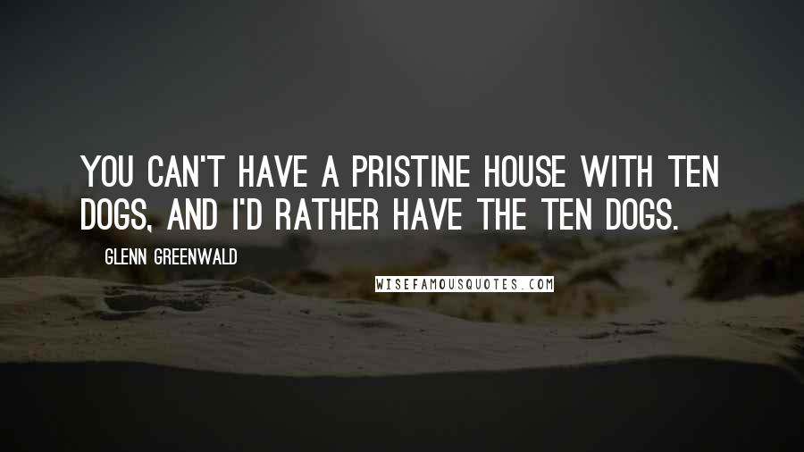 Glenn Greenwald Quotes: You can't have a pristine house with ten dogs, and I'd rather have the ten dogs.