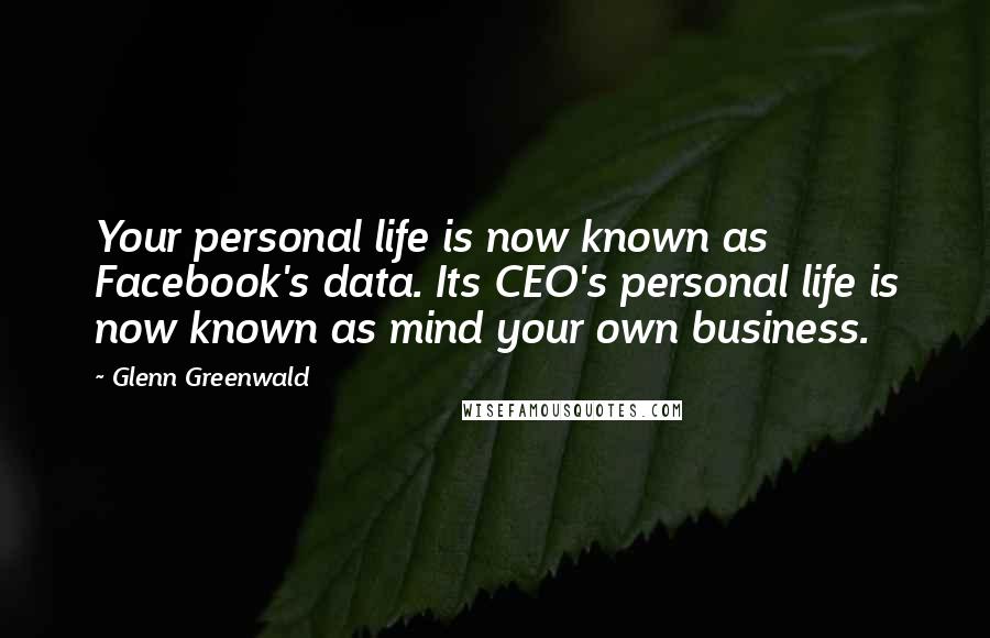 Glenn Greenwald Quotes: Your personal life is now known as Facebook's data. Its CEO's personal life is now known as mind your own business.