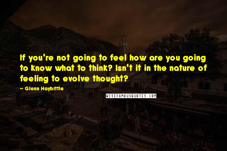 Glenn Haybittle Quotes: If you're not going to feel how are you going to know what to think? Isn't it in the nature of feeling to evolve thought?