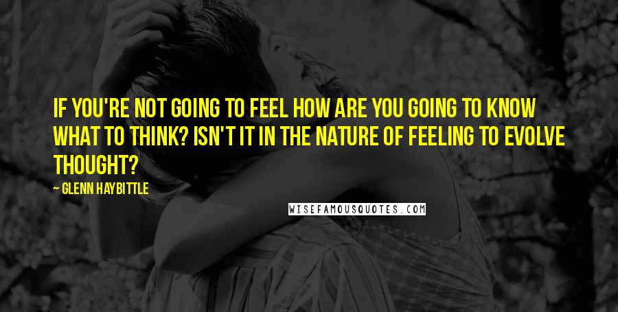 Glenn Haybittle Quotes: If you're not going to feel how are you going to know what to think? Isn't it in the nature of feeling to evolve thought?