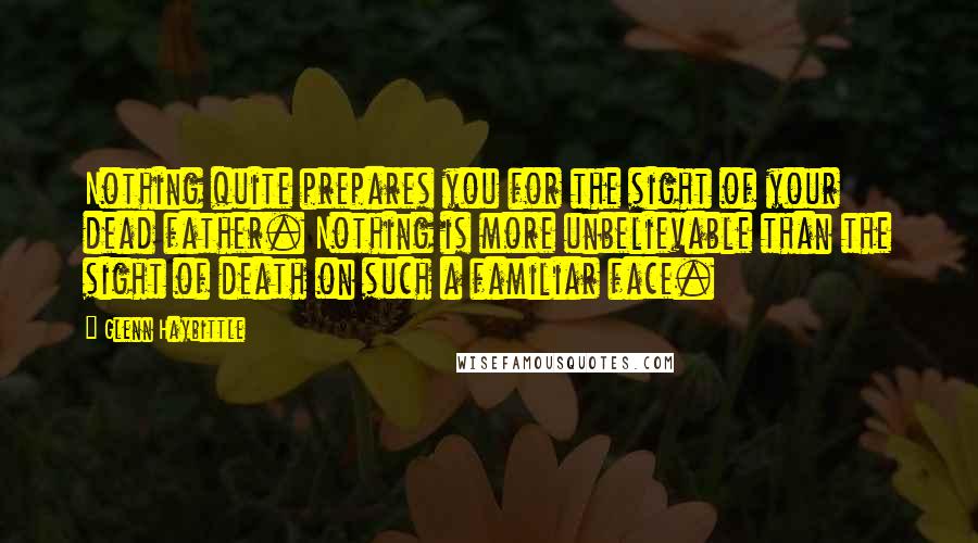 Glenn Haybittle Quotes: Nothing quite prepares you for the sight of your dead father. Nothing is more unbelievable than the sight of death on such a familiar face.