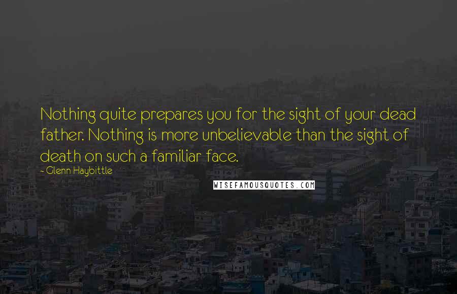 Glenn Haybittle Quotes: Nothing quite prepares you for the sight of your dead father. Nothing is more unbelievable than the sight of death on such a familiar face.