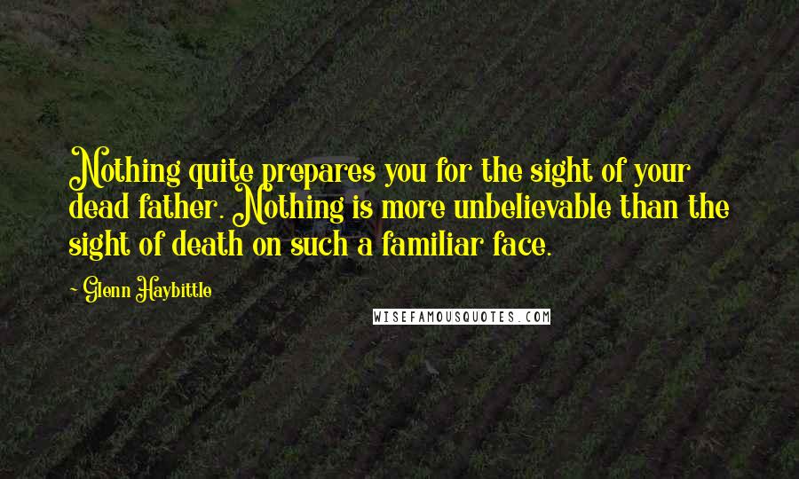 Glenn Haybittle Quotes: Nothing quite prepares you for the sight of your dead father. Nothing is more unbelievable than the sight of death on such a familiar face.