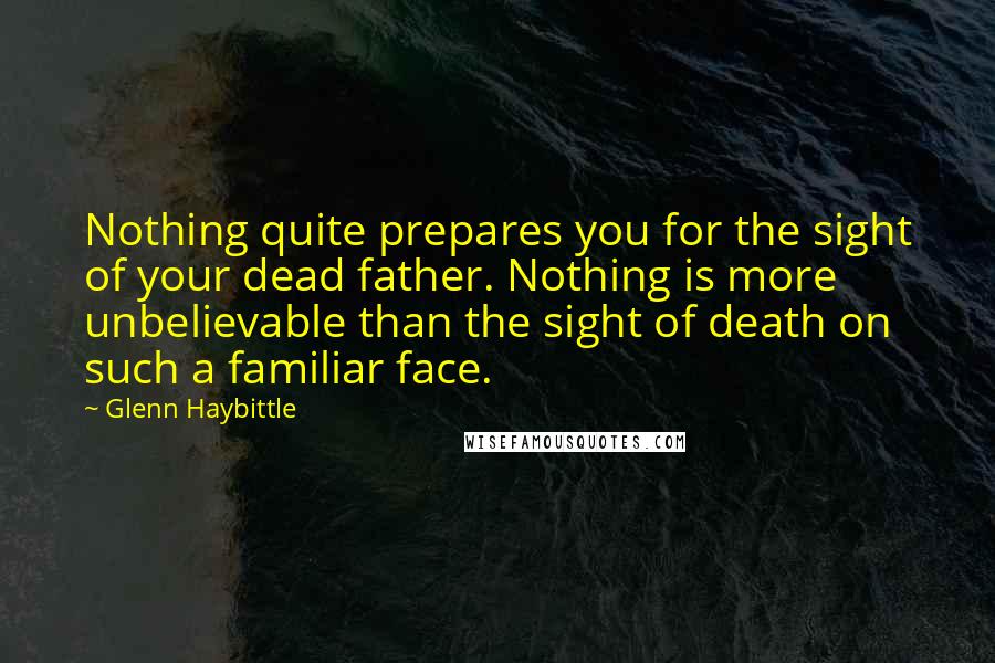 Glenn Haybittle Quotes: Nothing quite prepares you for the sight of your dead father. Nothing is more unbelievable than the sight of death on such a familiar face.