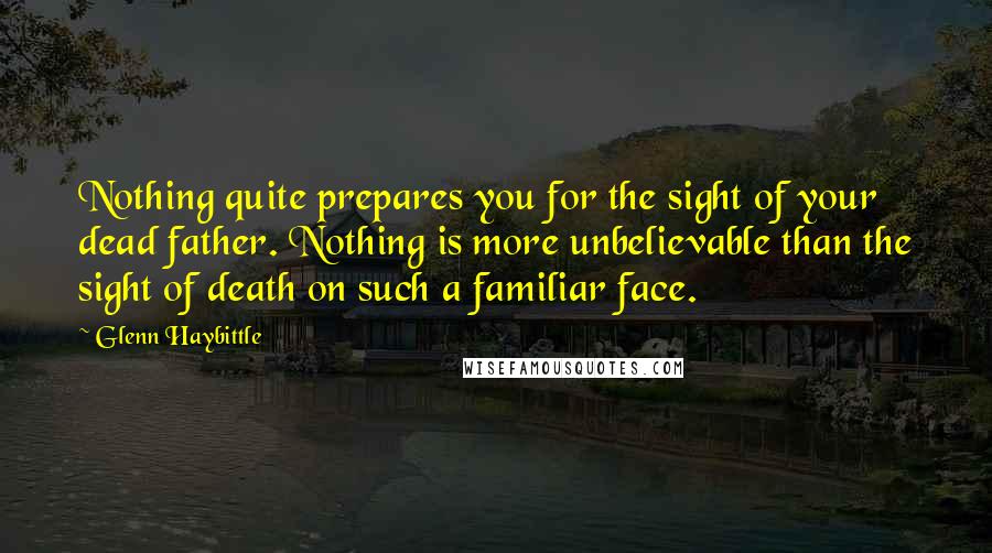 Glenn Haybittle Quotes: Nothing quite prepares you for the sight of your dead father. Nothing is more unbelievable than the sight of death on such a familiar face.