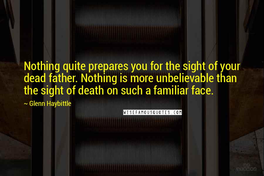 Glenn Haybittle Quotes: Nothing quite prepares you for the sight of your dead father. Nothing is more unbelievable than the sight of death on such a familiar face.