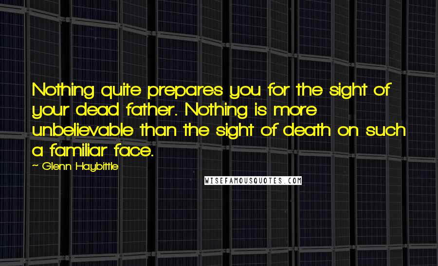 Glenn Haybittle Quotes: Nothing quite prepares you for the sight of your dead father. Nothing is more unbelievable than the sight of death on such a familiar face.