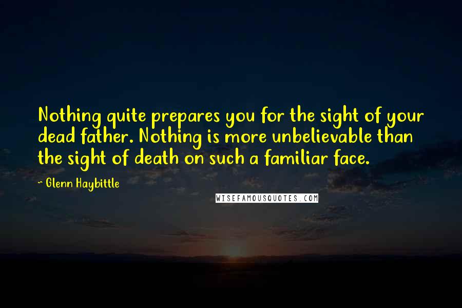 Glenn Haybittle Quotes: Nothing quite prepares you for the sight of your dead father. Nothing is more unbelievable than the sight of death on such a familiar face.