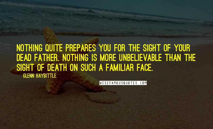 Glenn Haybittle Quotes: Nothing quite prepares you for the sight of your dead father. Nothing is more unbelievable than the sight of death on such a familiar face.