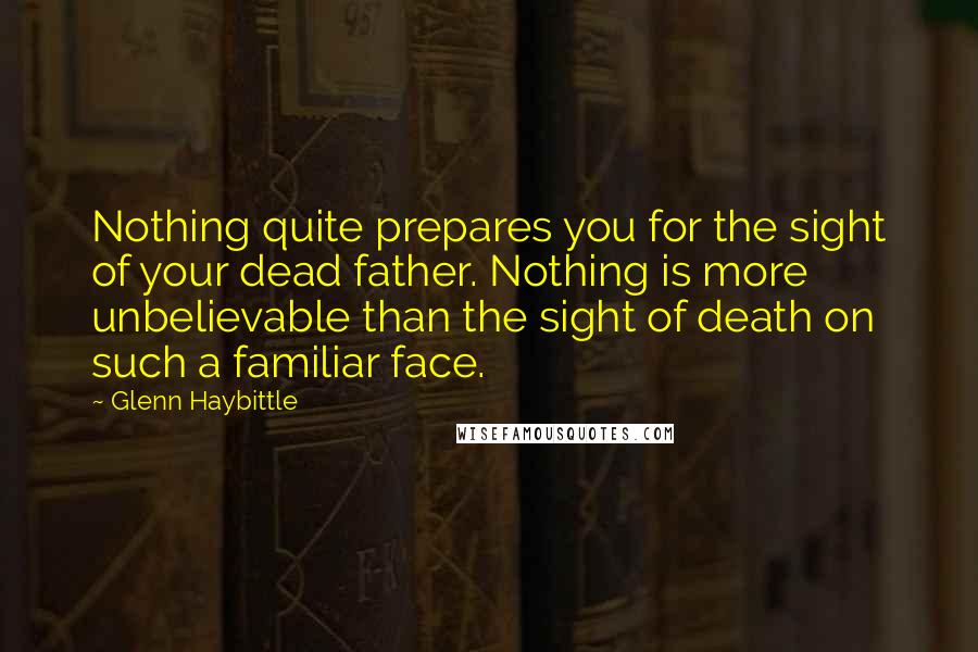 Glenn Haybittle Quotes: Nothing quite prepares you for the sight of your dead father. Nothing is more unbelievable than the sight of death on such a familiar face.