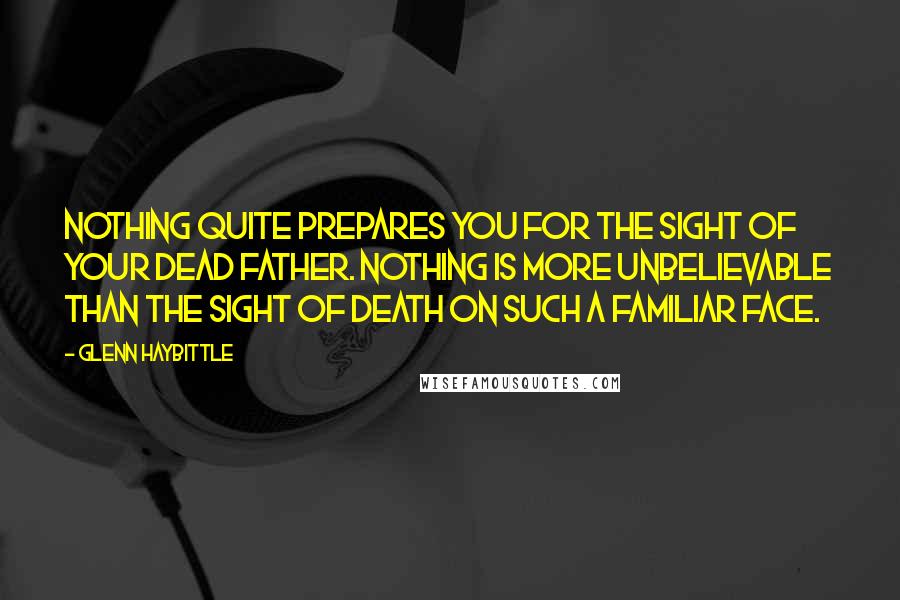 Glenn Haybittle Quotes: Nothing quite prepares you for the sight of your dead father. Nothing is more unbelievable than the sight of death on such a familiar face.