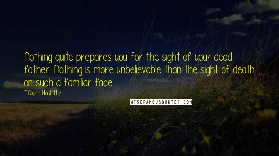 Glenn Haybittle Quotes: Nothing quite prepares you for the sight of your dead father. Nothing is more unbelievable than the sight of death on such a familiar face.